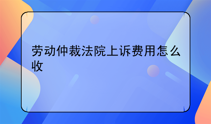劳动仲裁法院上诉费用怎么收
