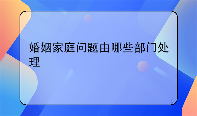 婚姻家庭问题由哪些部门处理