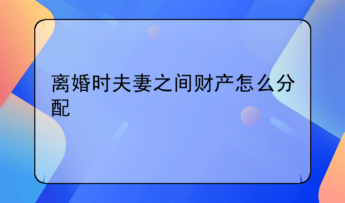 离婚时夫妻之间财产怎么分配