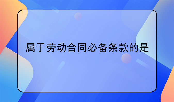 属于劳动合同必备条款的是