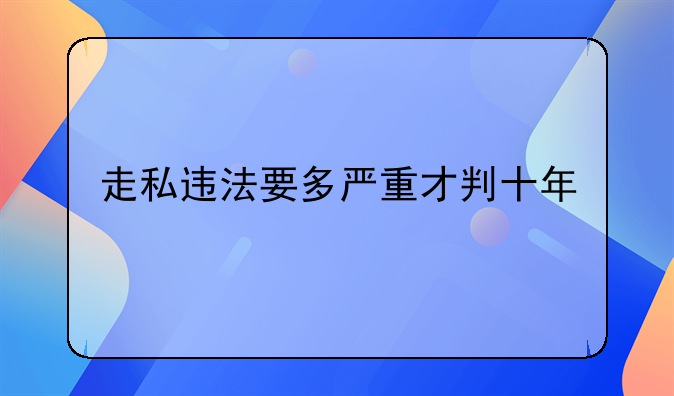 走私违法要多严重才判十年