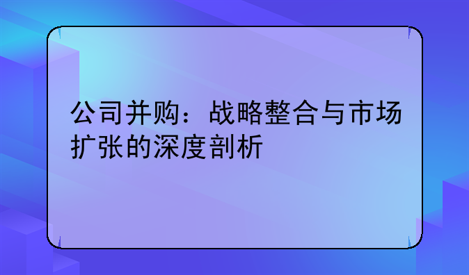 公司并购：战略整合与市场扩张的深度剖析