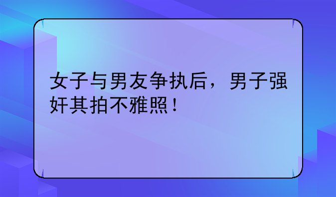 女子与男友争执后，男子强奸其拍不雅照！