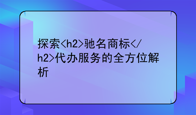 探索<h2>驰名商标</h2>代办服务的全方位解析