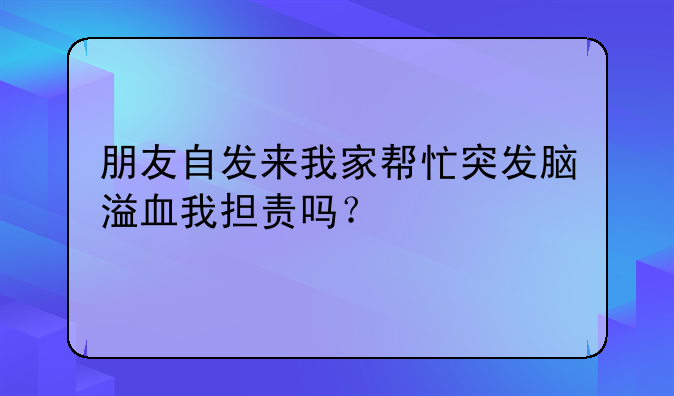 朋友自发来我家帮忙突发脑溢血我担责吗？