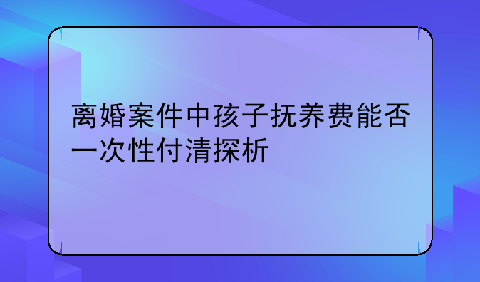 离婚案件中孩子抚养费能否一次性付清探析