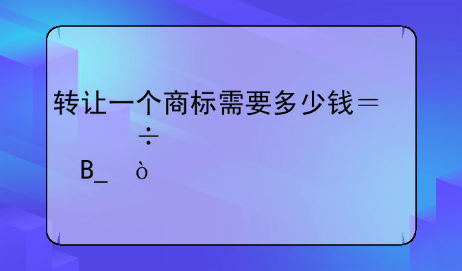 转让一个商标需要多少钱？能详细说说吗？