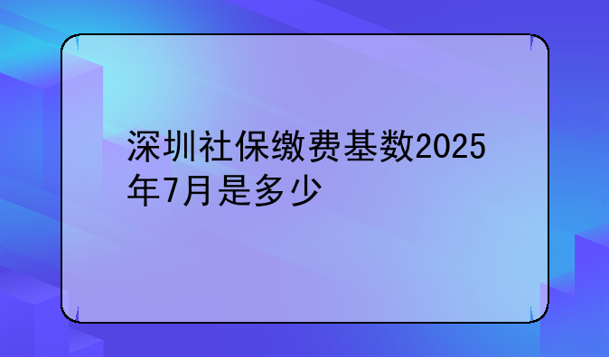 深圳社保缴费基数2025年7月是多少