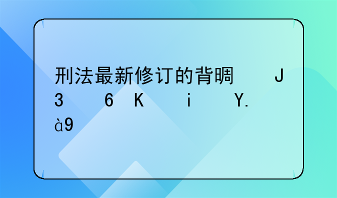 刑法最新修订的背景和意义是什么