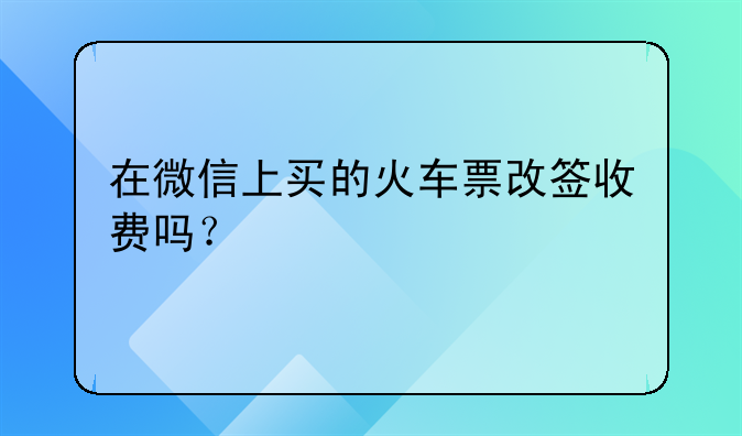 在微信上买的火车票改签收费吗？
