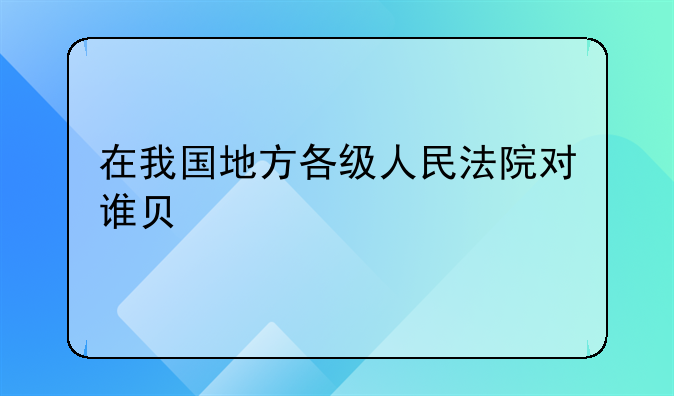 在我国地方各级人民法院对谁负责