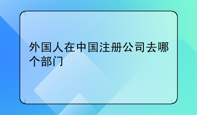 外国人在中国注册公司去哪个部门