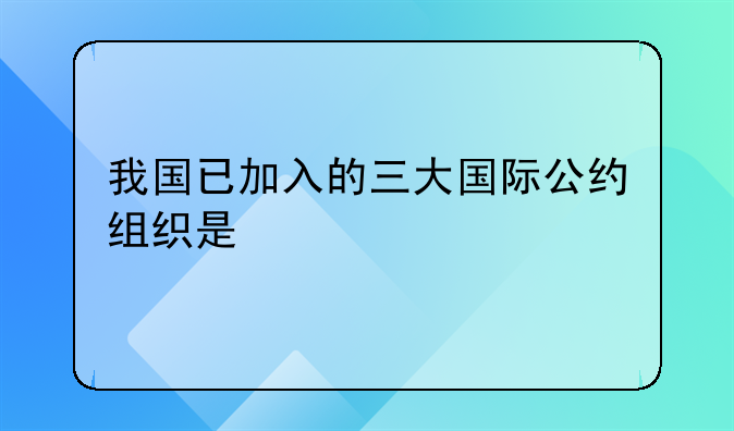 我国已加入的三大国际公约组织是