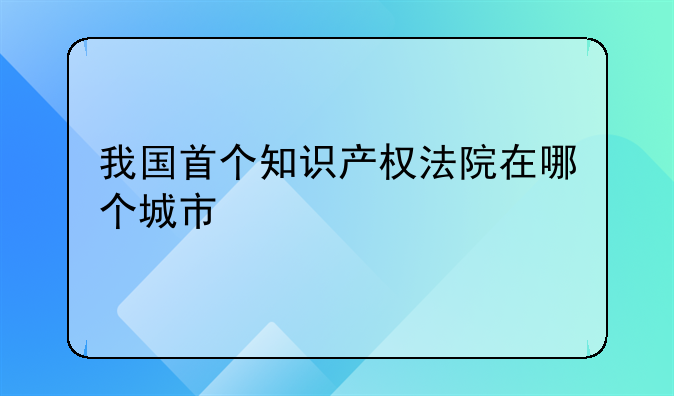 我国首个知识产权法院在哪个城市