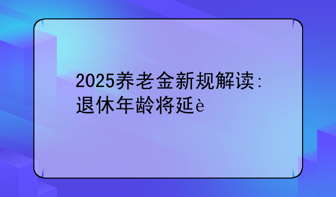 2025养老金新规解读:退休年龄将延迟