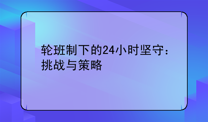 轮班制下的24小时坚守：挑战与策略