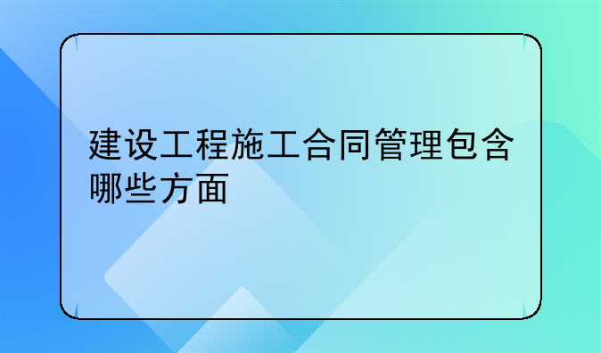 建设工程施工合同管理包含哪些方面