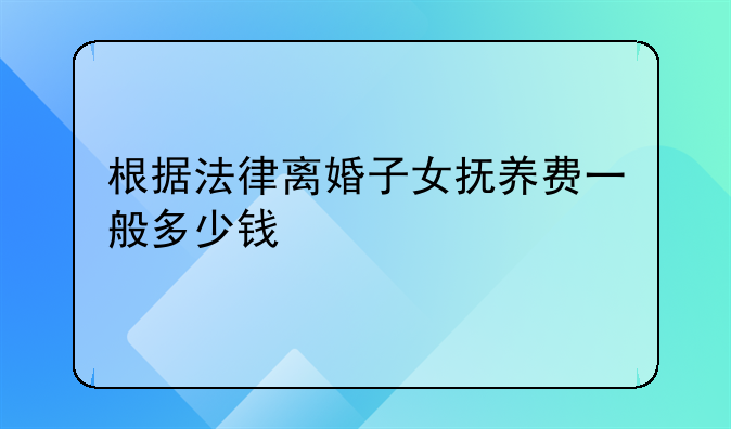根据法律离婚子女抚养费一般多少钱