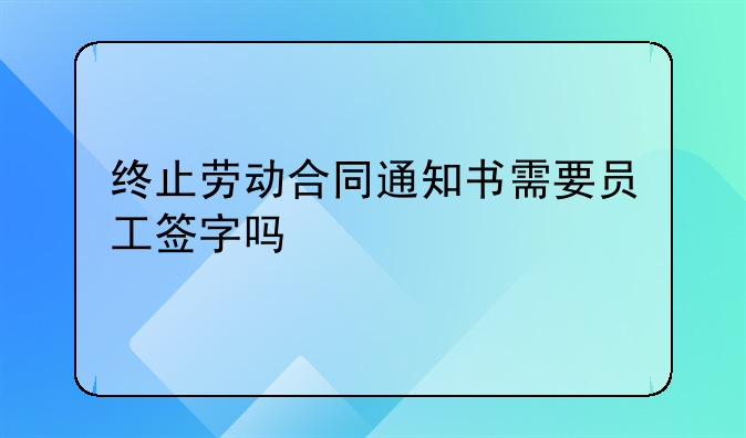终止劳动合同通知书需要员工签字吗