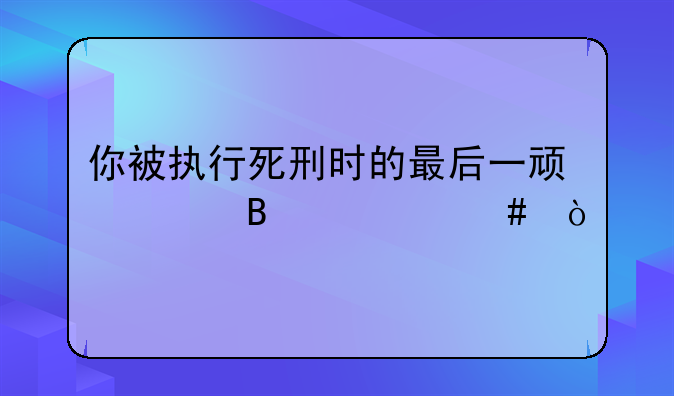 你被执行死刑时的最后一顿想吃什么？