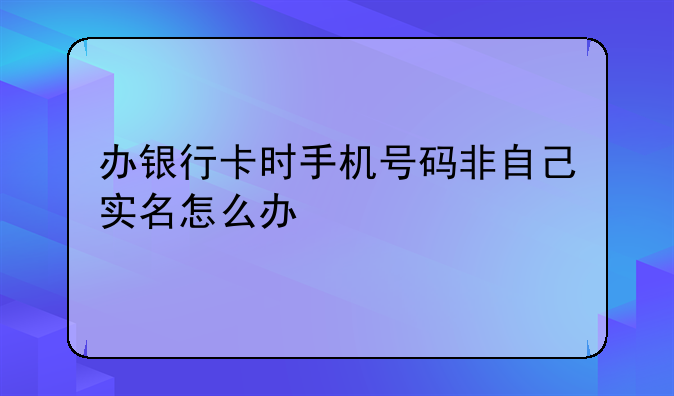 办银行卡时手机号码非自己实名怎么办