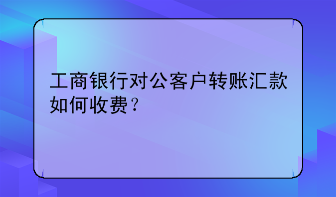 工商银行对公客户转账汇款如何收费？