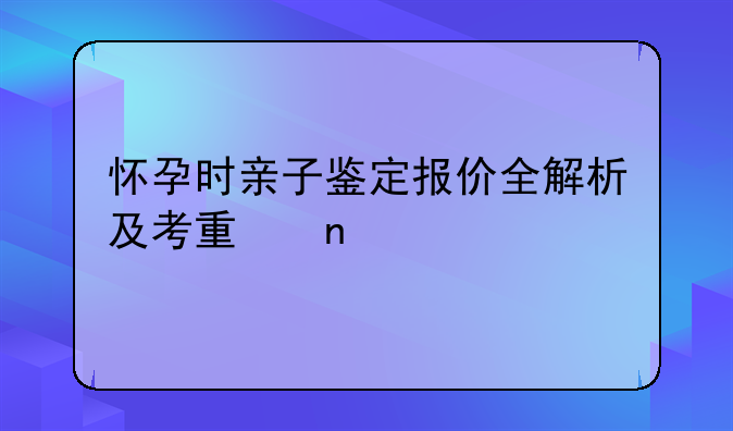 怀孕时亲子鉴定报价全解析及考量因素
