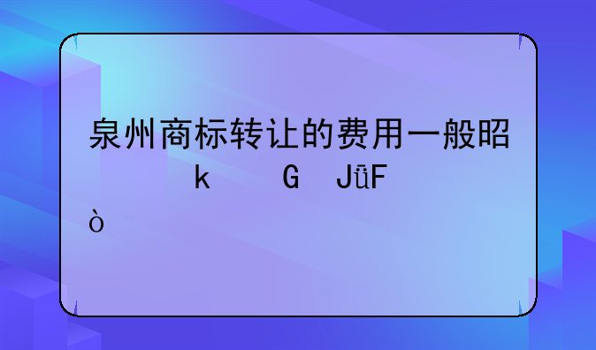 泉州商标转让的费用一般是多少钱呢？