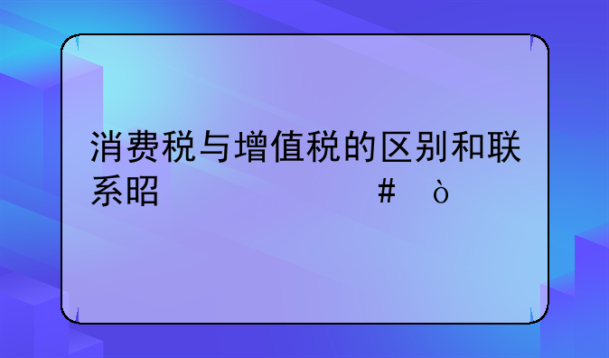 消费税与增值税的区别和联系是什么？