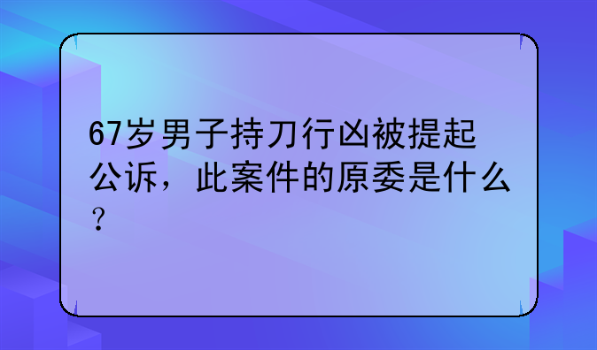 67岁男子持刀行凶被提起公诉，此案件的原委是什么？