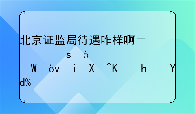 北京证监局待遇咋样啊？工作强度如何？有单位房吗？