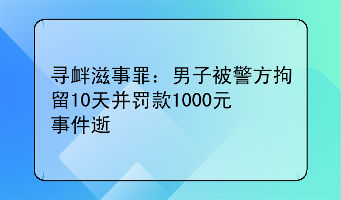 寻衅滋事罪：男子被警方拘留10天并罚款1000元事件速览