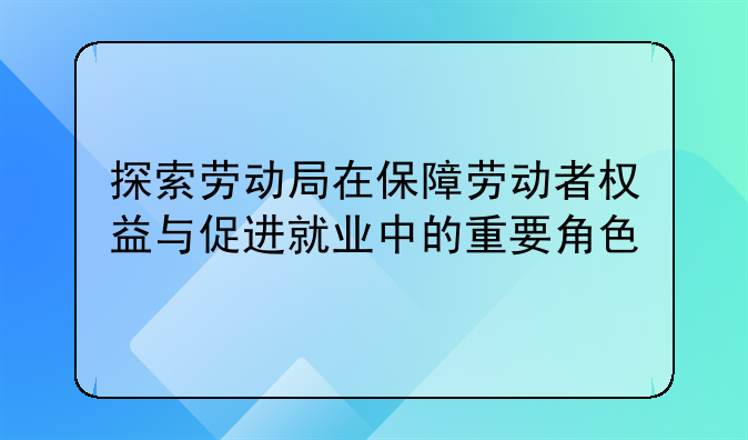 探索劳动局在保障劳动者权益与促进就业中的重要角色