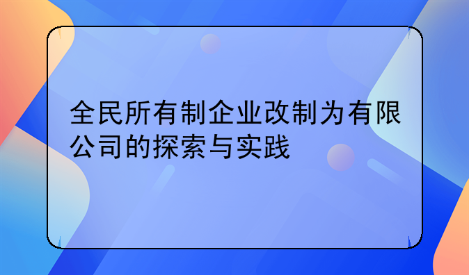 全民所有制企业改制为有限公司的探索与实践