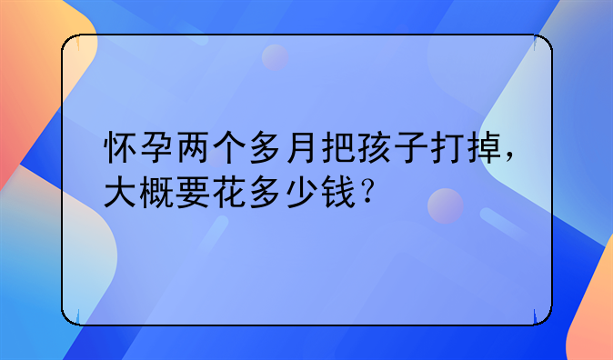 怀孕两个多月把孩子打掉，大概要花多少钱？