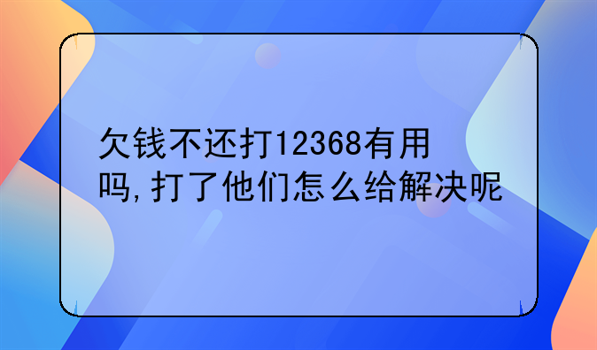 欠钱不还打12368有用吗,打了他们怎么给解决呢