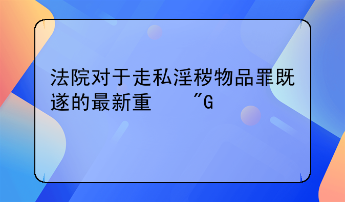 法院对于走私淫秽物品罪既遂的最新量刑标准