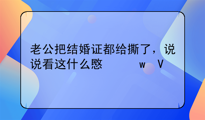 老公把结婚证都给撕了，说说看这什么意思啊