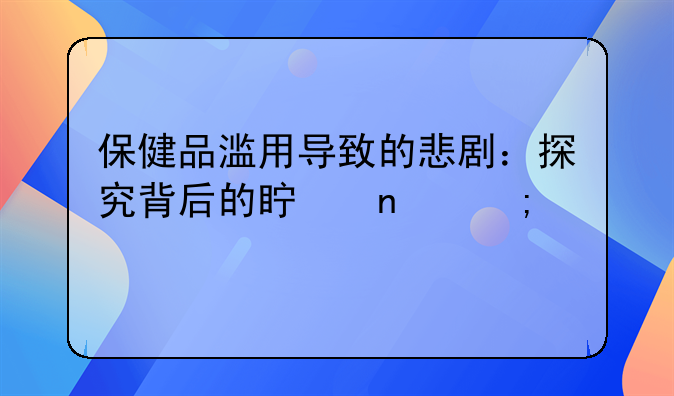 保健品滥用导致的悲剧：探究背后的真相与警示