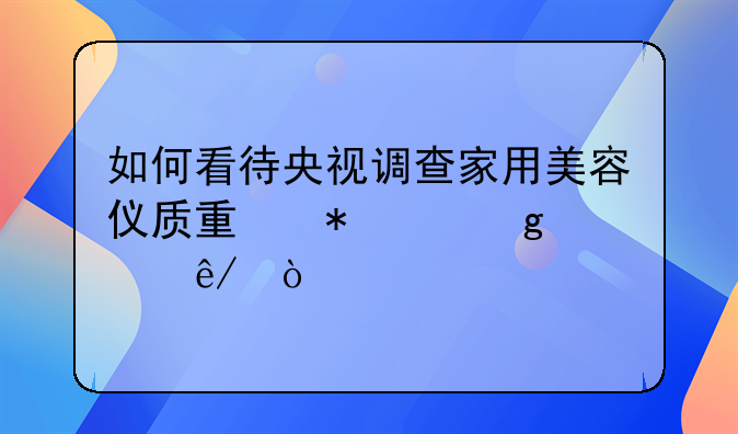 如何看待央视调查家用美容仪质量状况这件事？