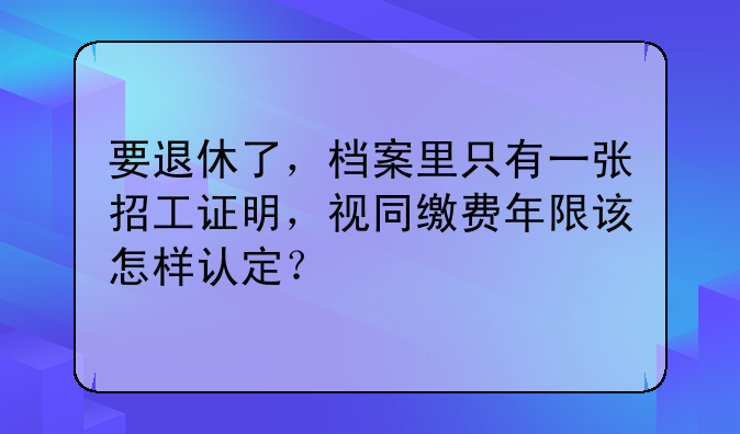要退休了，档案里只有一张招工证明，视同缴费年限该怎样认定？