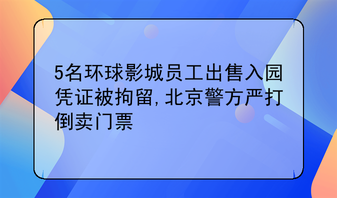 5名环球影城员工出售入园凭证被拘留,北京警方严打倒卖门票