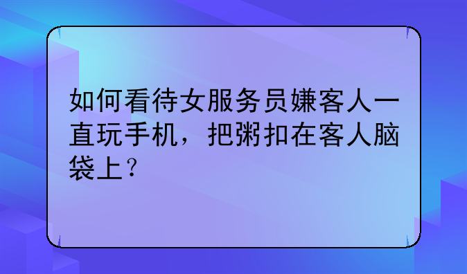 如何看待女服务员嫌客人一直玩手机，把粥扣在客人脑袋上？
