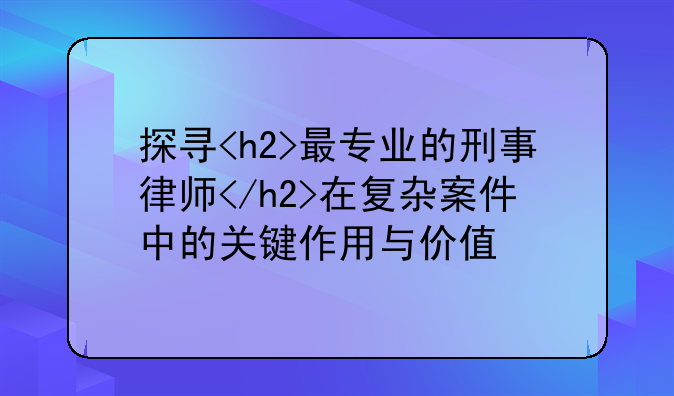 探寻<h2>最专业的刑事律师</h2>在复杂案件中的关键作用与价值