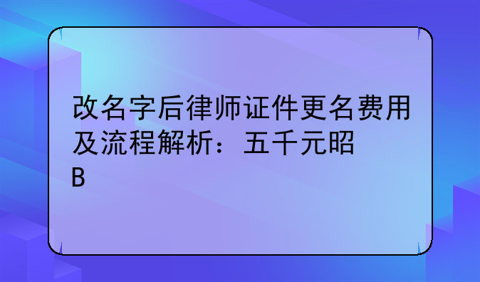 改名字后律师证件更名费用及流程解析：五千元是否物有所值