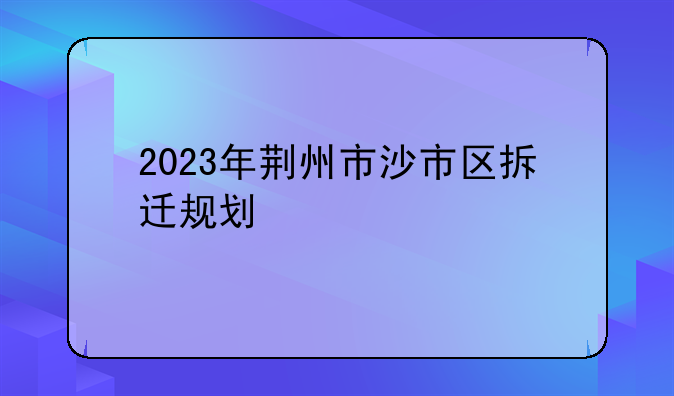 2023年荆州市沙市区拆迁规划