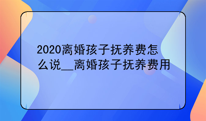 2020离婚孩子抚养费怎么说__离婚孩子抚养费用