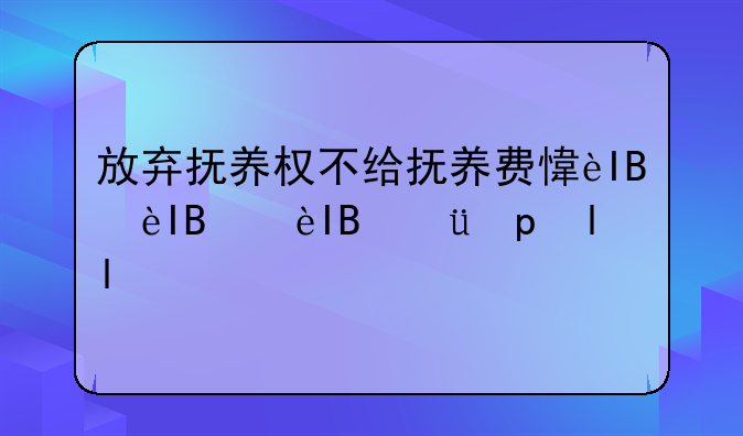 放弃抚养权不给抚养费意味着什么