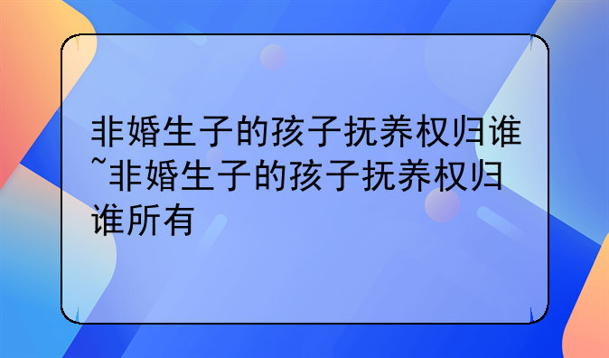 非婚生子的孩子抚养权归谁~非婚生子的孩子抚养权归谁所有