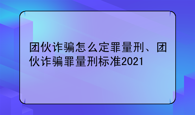 团伙诈骗怎么定罪量刑、团伙诈骗罪量刑标准2021